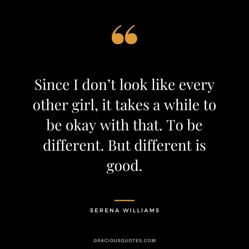 Since I don’t look like every other girl, it takes a while to be okay with that. To be different. But different is good.