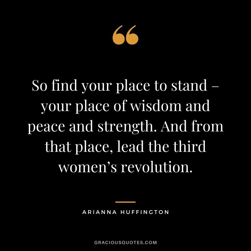 So find your place to stand – your place of wisdom and peace and strength. And from that place, lead the third women’s revolution.