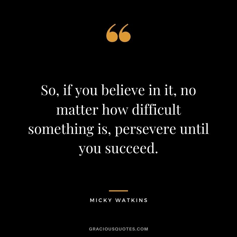 So, if you believe in it, no matter how difficult something is, persevere until you succeed.