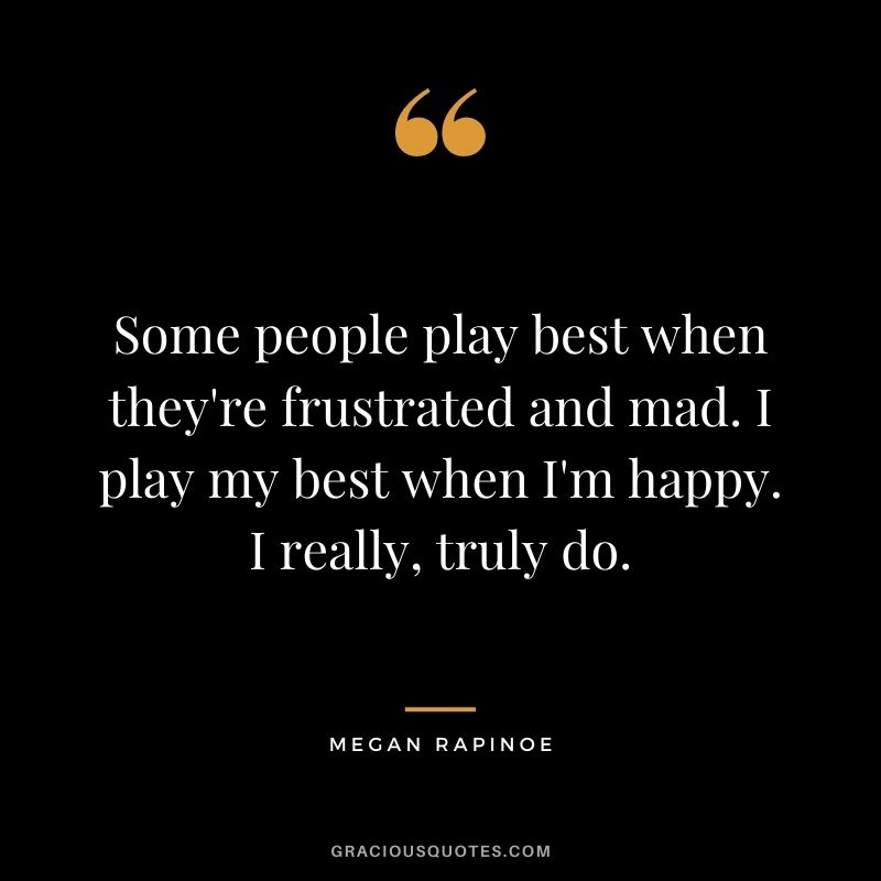 Some people play best when they're frustrated and mad. I play my best when I'm happy. I really, truly do.