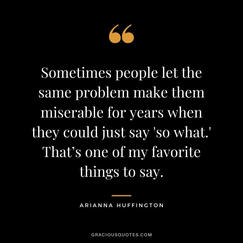 Sometimes people let the same problem make them miserable for years when they could just say 'so what.' That’s one of my favorite things to say.