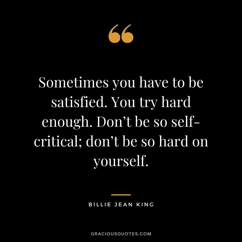 Sometimes you have to be satisfied. You try hard enough. Don’t be so self-critical; don’t be so hard on yourself.