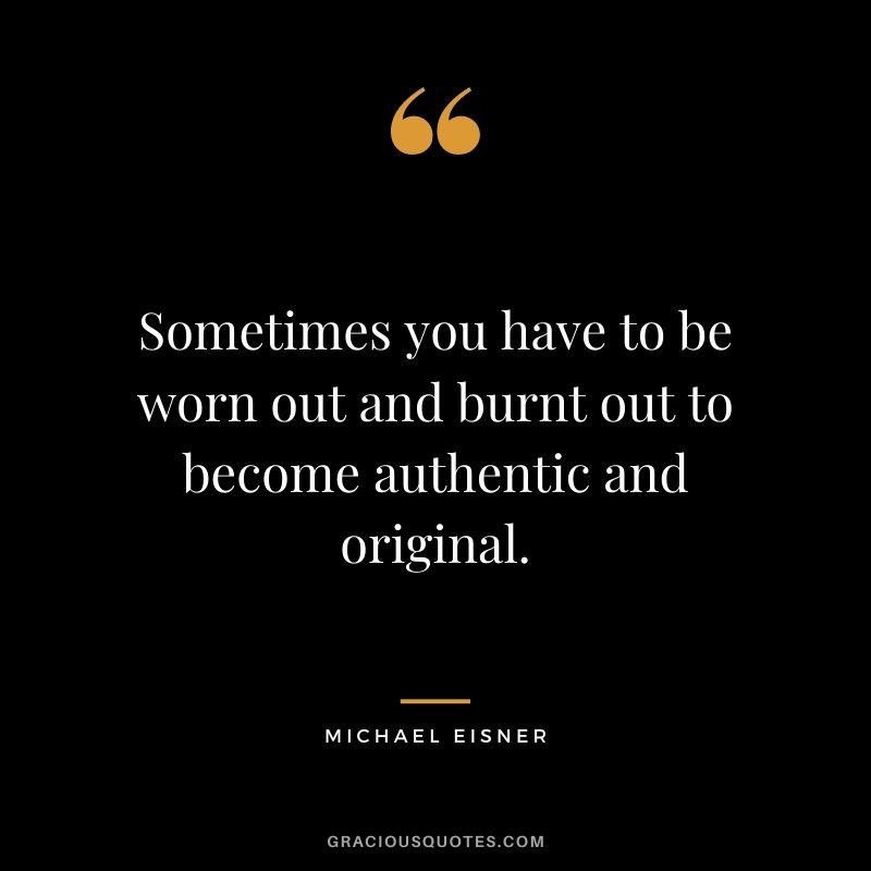 Sometimes you have to be worn out and burnt out to become authentic and original.