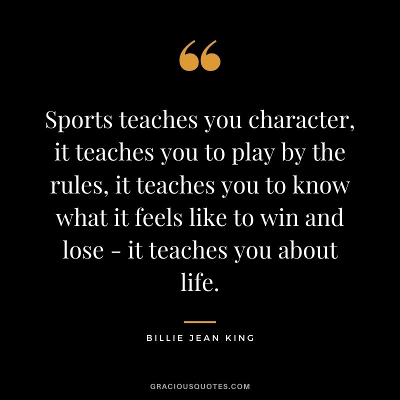 Sports teaches you character, it teaches you to play by the rules, it teaches you to know what it feels like to win and lose - it teaches you about life.