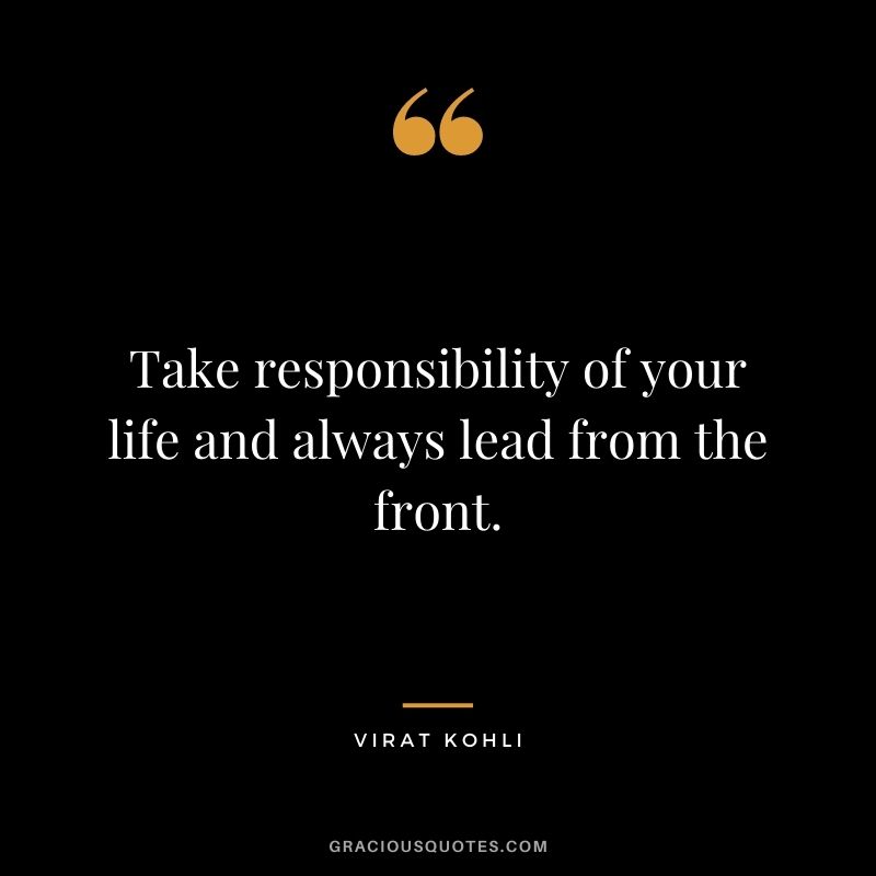 Take responsibility of your life and always lead from the front.