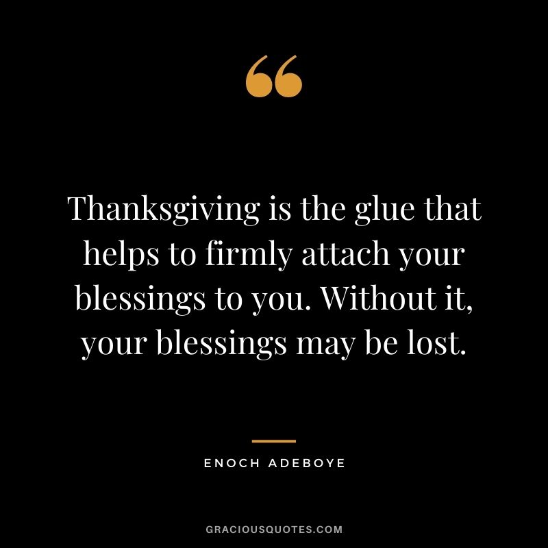 Thanksgiving is the glue that helps to firmly attach your blessings to you. Without it, your blessings may be lost.