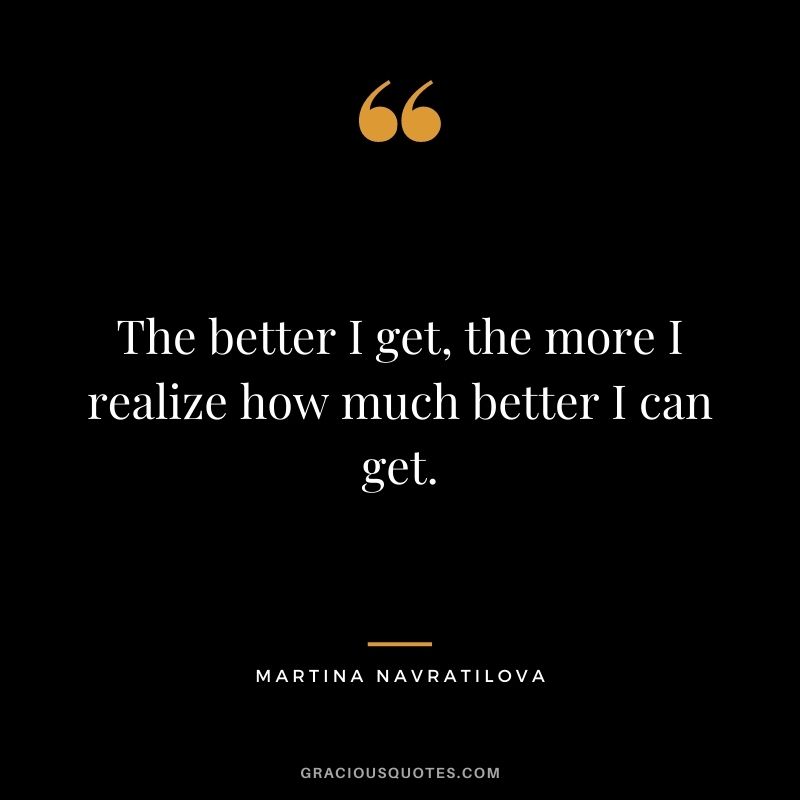 The better I get, the more I realize how much better I can get.