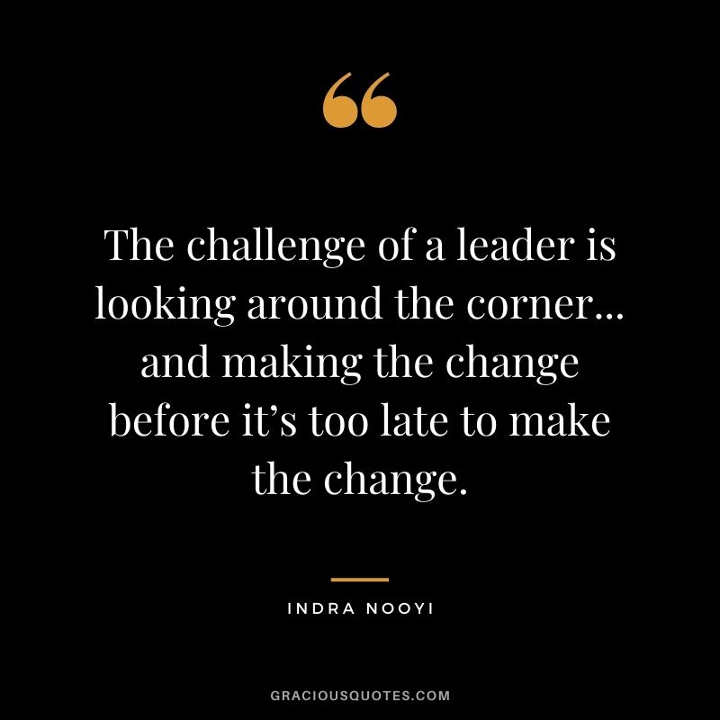 The challenge of a leader is looking around the corner... and making the change before it’s too late to make the change.