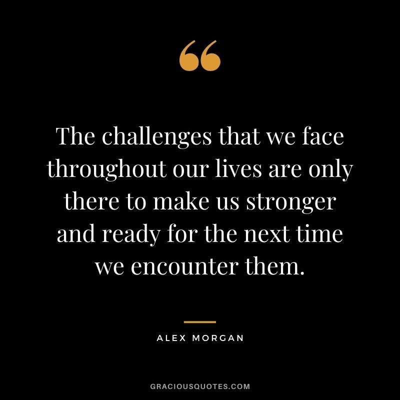 The challenges that we face throughout our lives are only there to make us stronger and ready for the next time we encounter them.