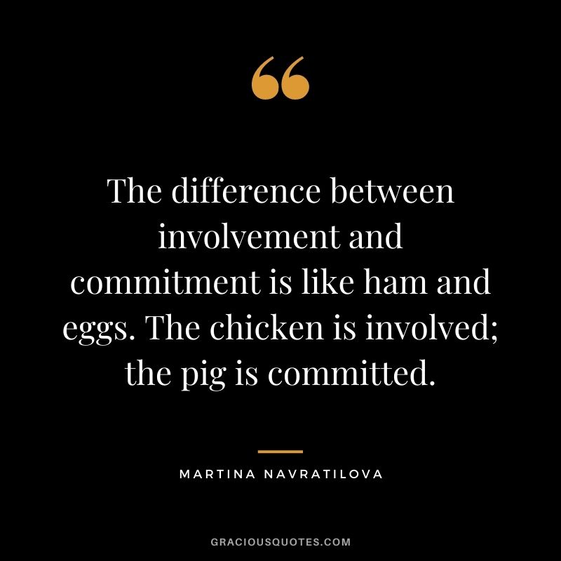 The difference between involvement and commitment is like ham and eggs. The chicken is involved; the pig is committed.