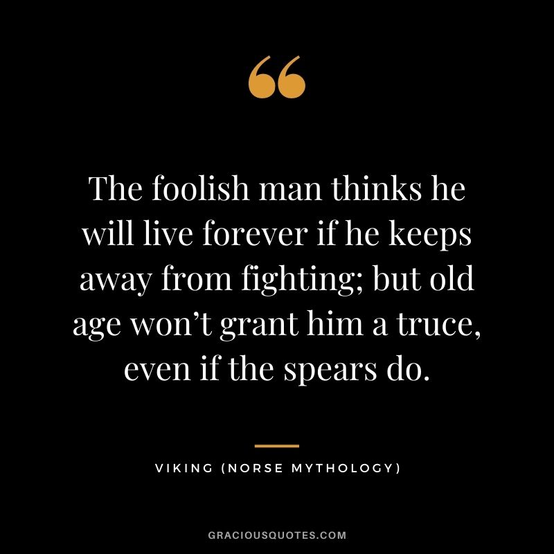 The foolish man thinks he will live forever if he keeps away from fighting; but old age won’t grant him a truce, even if the spears do.