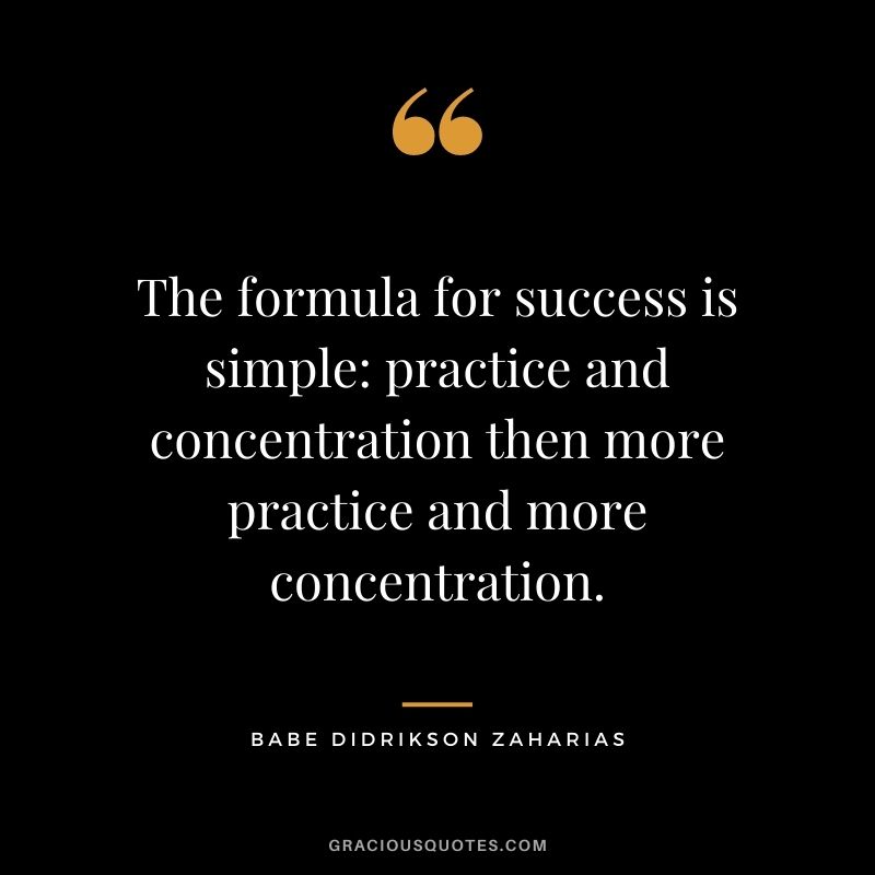 The formula for success is simple practice and concentration then more practice and more concentration.