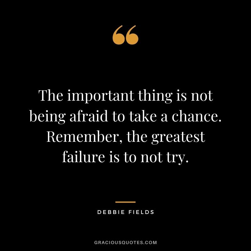 The important thing is not being afraid to take a chance. Remember, the greatest failure is to not try.