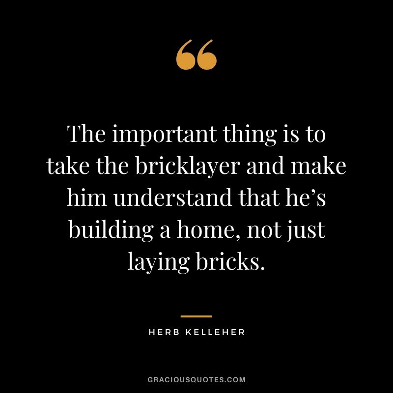 The important thing is to take the bricklayer and make him understand that he’s building a home, not just laying bricks.