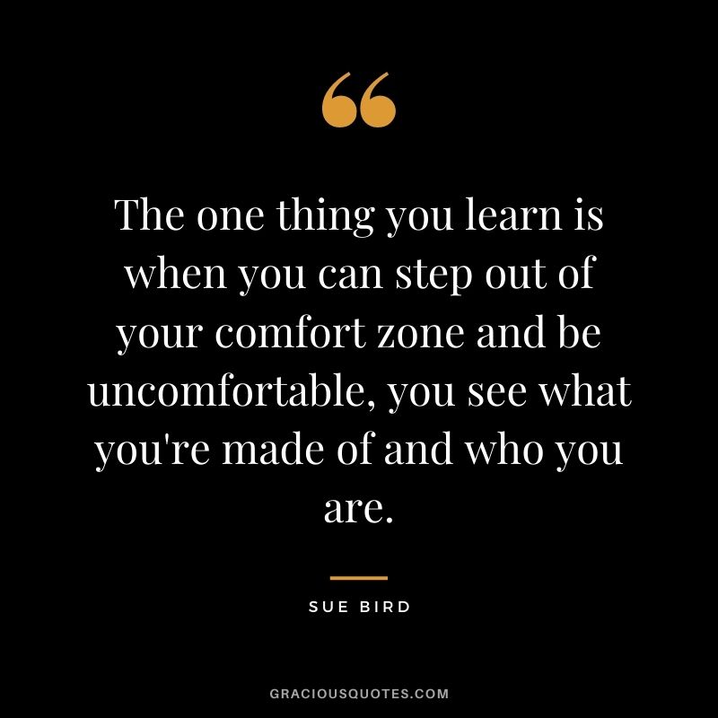 The one thing you learn is when you can step out of your comfort zone and be uncomfortable, you see what you're made of and who you are.