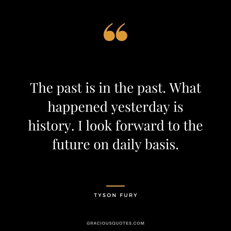The past is in the past. What happened yesterday is history. I look forward to the future on daily basis.