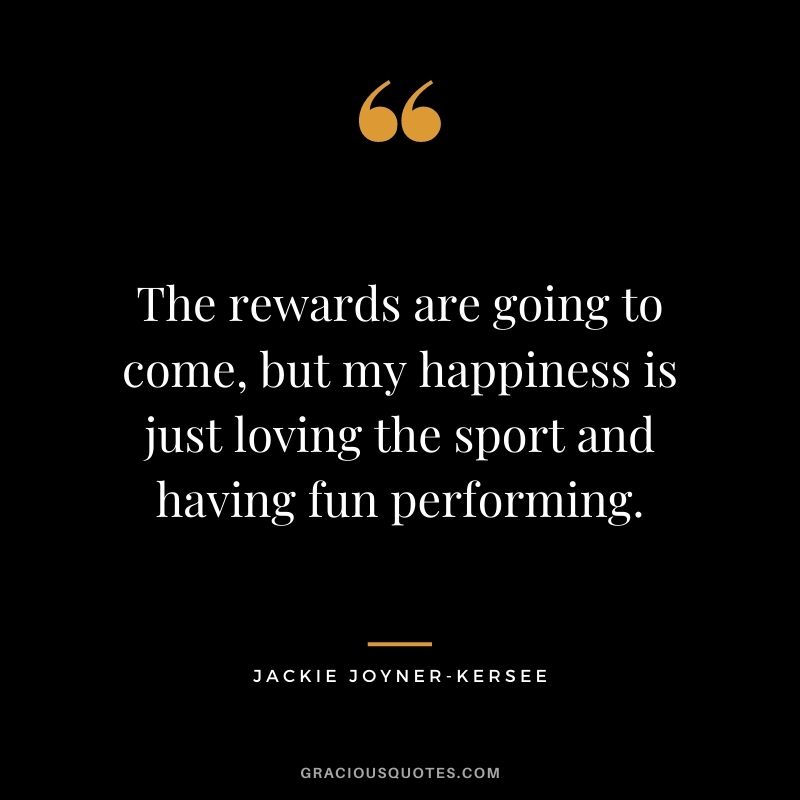 The rewards are going to come, but my happiness is just loving the sport and having fun performing.