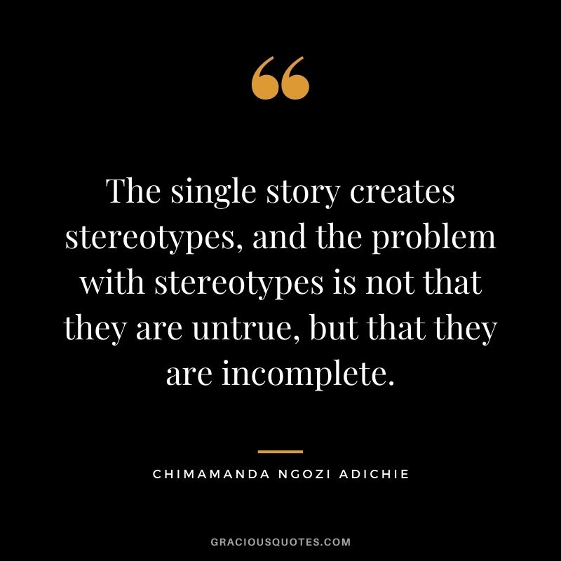The single story creates stereotypes, and the problem with stereotypes is not that they are untrue, but that they are incomplete.