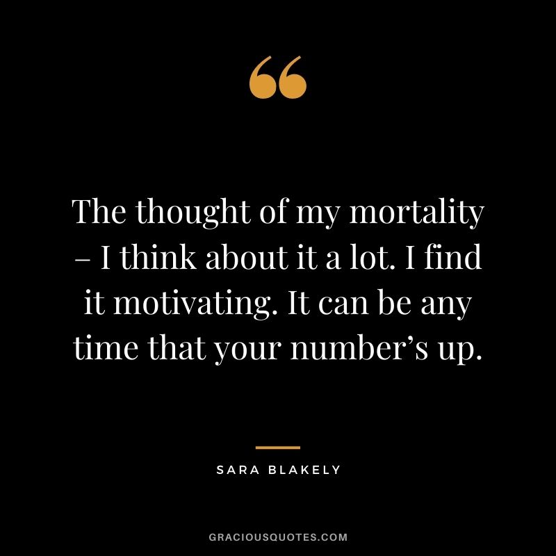 The thought of my mortality – I think about it a lot. I find it motivating. It can be any time that your number’s up.