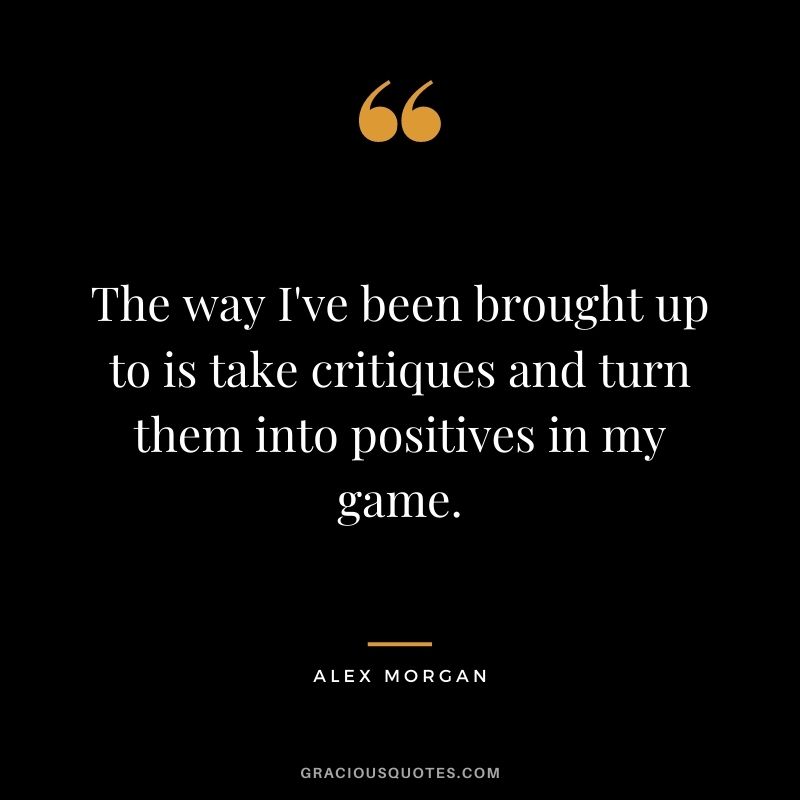 The way I've been brought up to is take critiques and turn them into positives in my game.