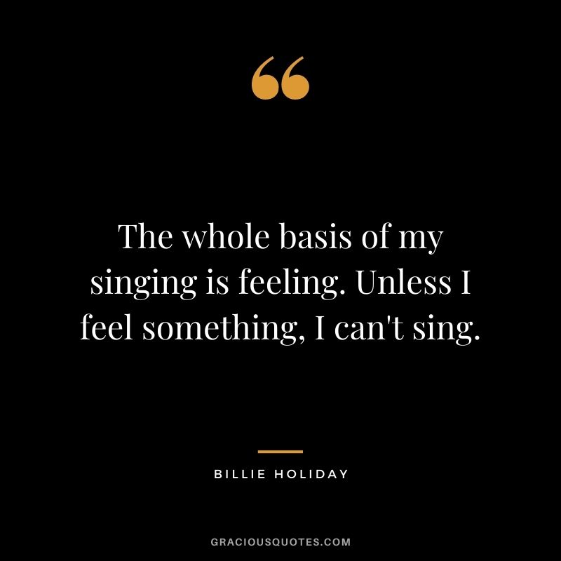The whole basis of my singing is feeling. Unless I feel something, I can't sing.