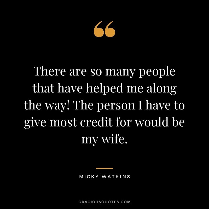 There are so many people that have helped me along the way! The person I have to give most credit for would be my wife.