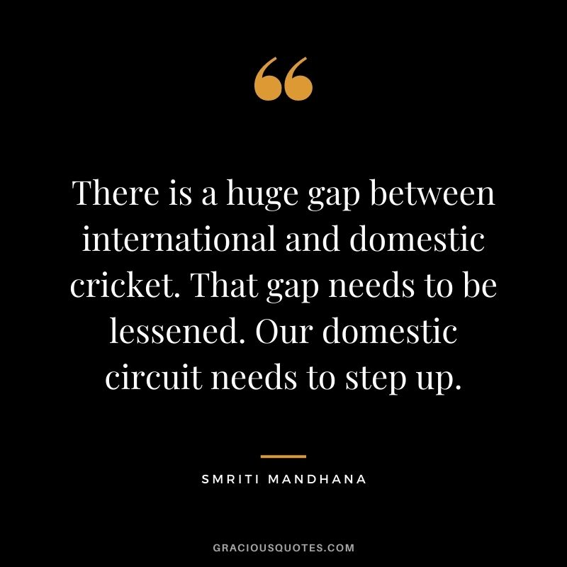 There is a huge gap between international and domestic cricket. That gap needs to be lessened. Our domestic circuit needs to step up.