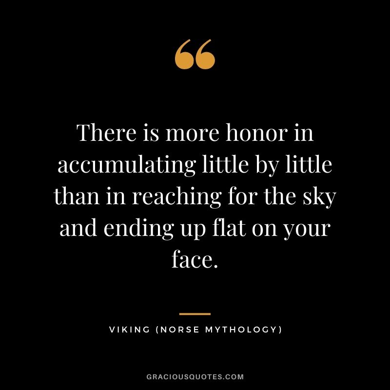 There is more honor in accumulating little by little than in reaching for the sky and ending up flat on your face.