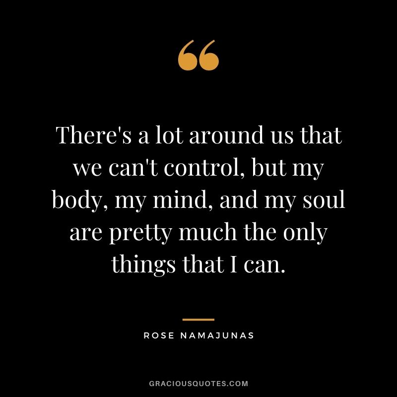 There's a lot around us that we can't control, but my body, my mind, and my soul are pretty much the only things that I can.