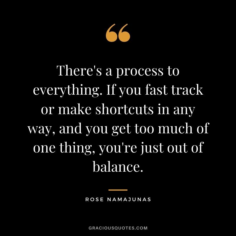 There's a process to everything. If you fast track or make shortcuts in any way, and you get too much of one thing, you're just out of balance.