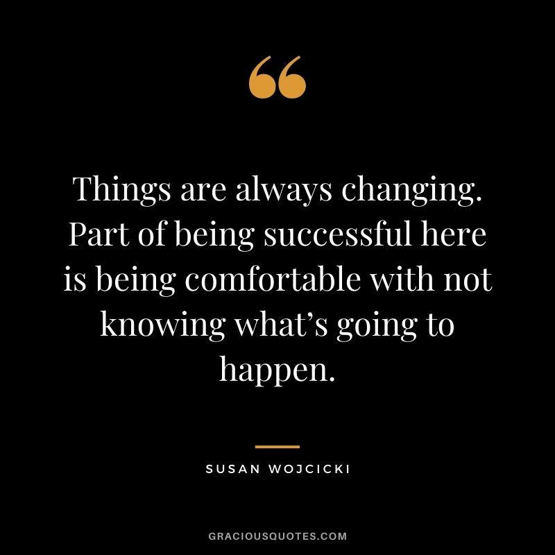 Things are always changing. Part of being successful here is being comfortable with not knowing what’s going to happen.
