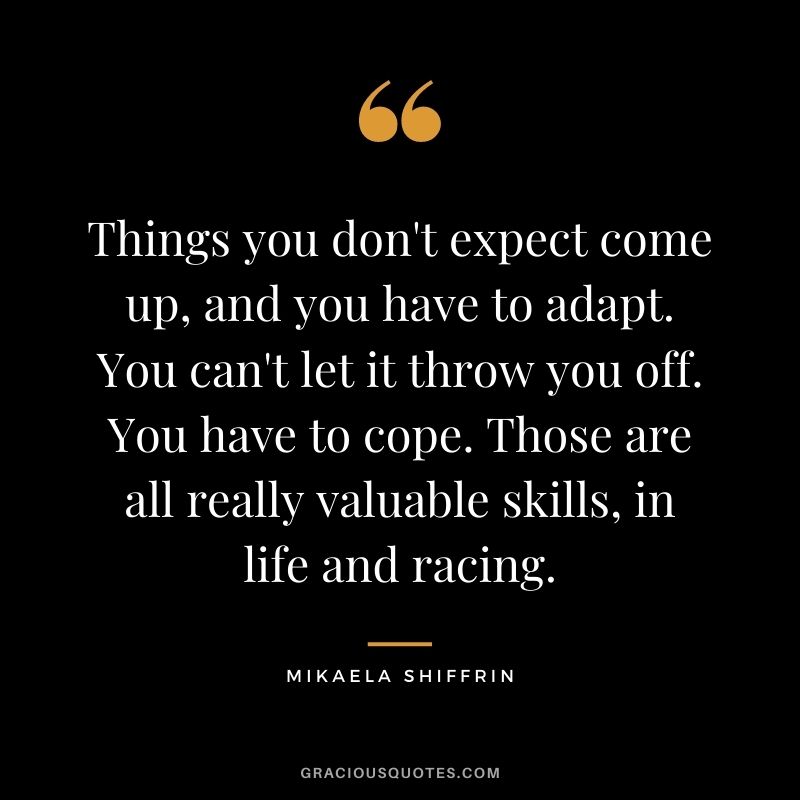 Things you don't expect come up, and you have to adapt. You can't let it throw you off. You have to cope. Those are all really valuable skills, in life and racing.
