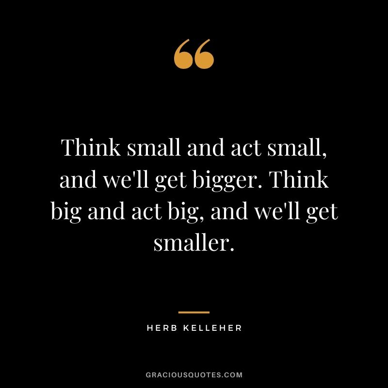 Think small and act small, and we'll get bigger. Think big and act big, and we'll get smaller.