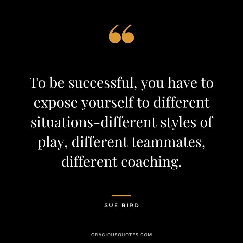 To be successful, you have to expose yourself to different situations-different styles of play, different teammates, different coaching.