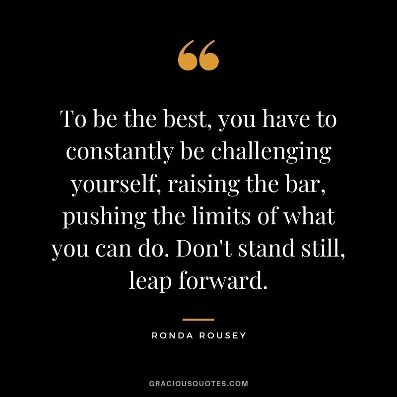To be the best, you have to constantly be challenging yourself, raising the bar, pushing the limits of what you can do. Don't stand still, leap forward.