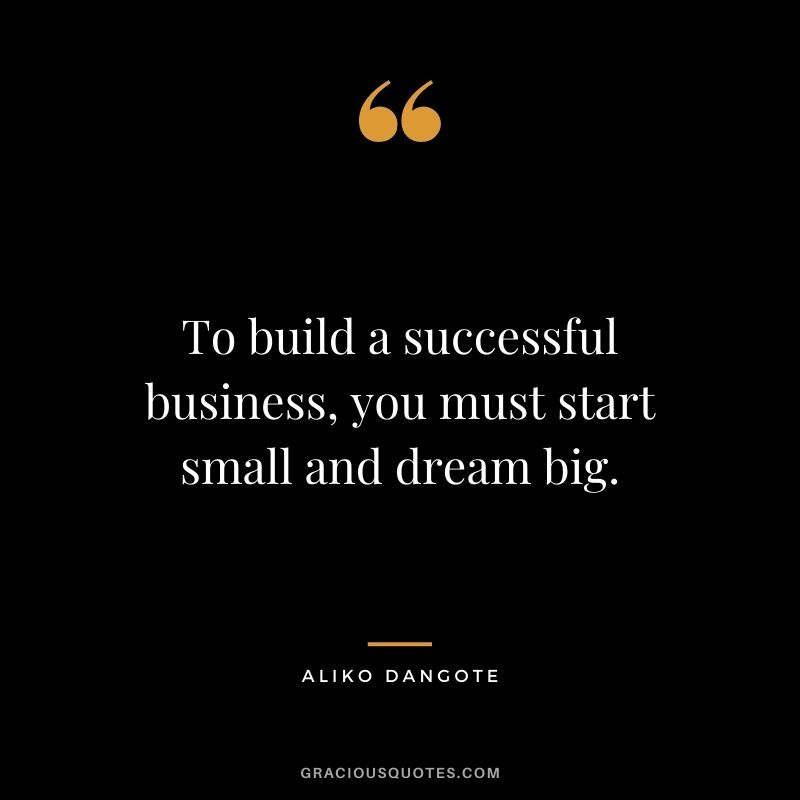 To build a successful business, you must start small and dream big.