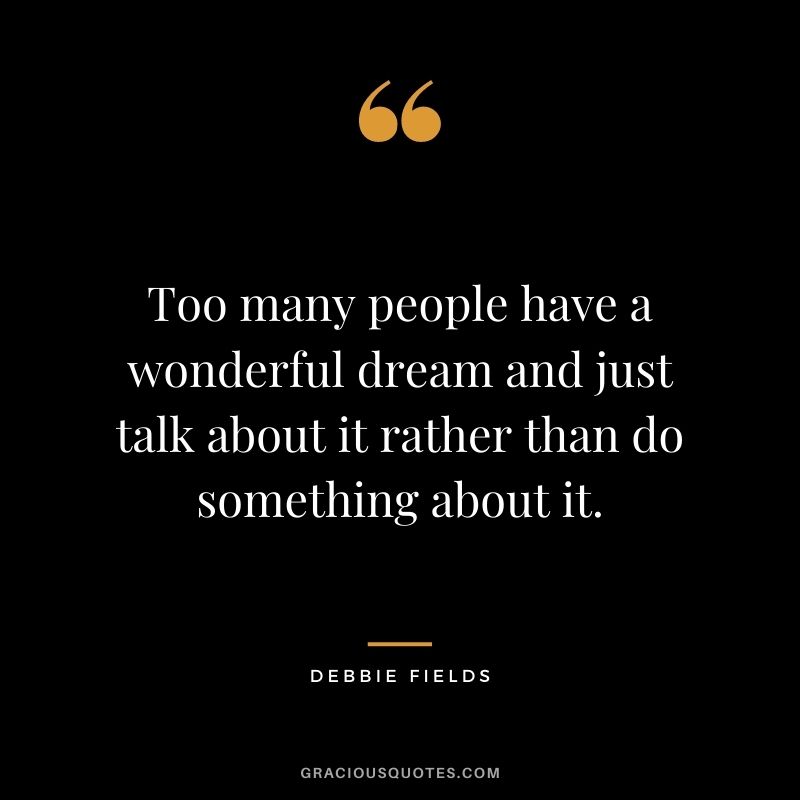 Too many people have a wonderful dream and just talk about it rather than do something about it.