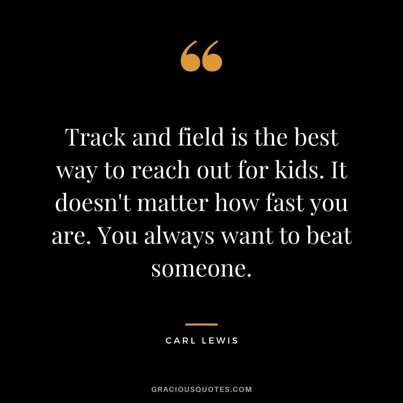 Track and field is the best way to reach out for kids. It doesn't matter how fast you are. You always want to beat someone.