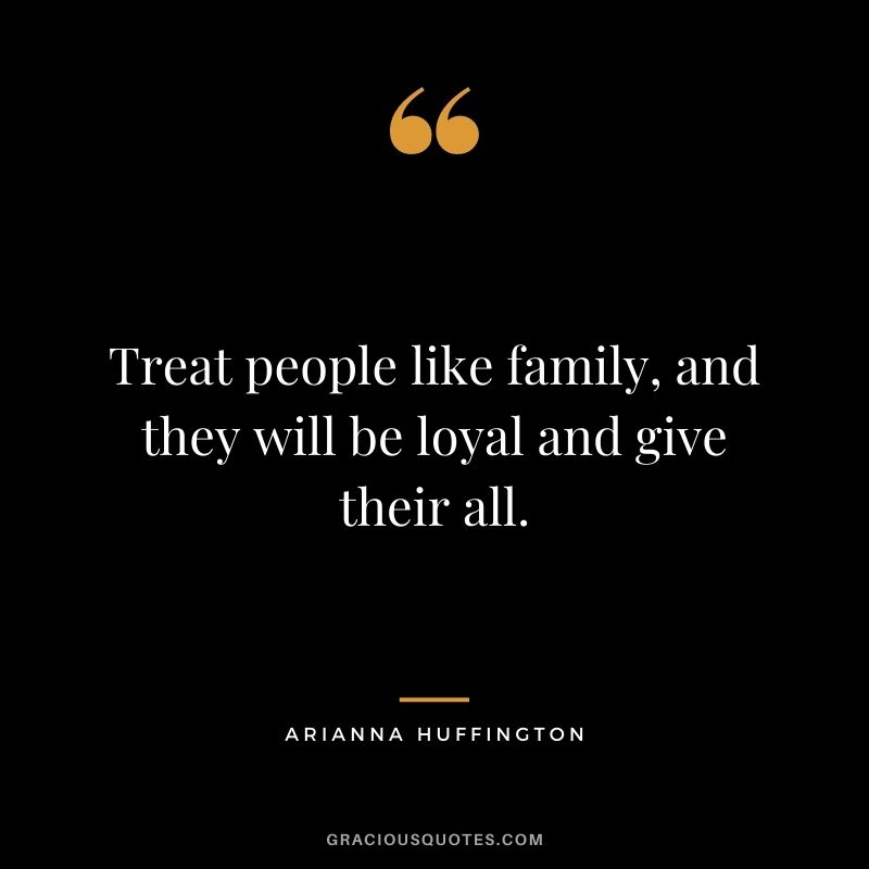 Treat people like family, and they will be loyal and give their all.