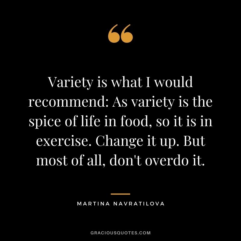 Variety is what I would recommend: As variety is the spice of life in food, so it is in exercise. Change it up. But most of all, don't overdo it.