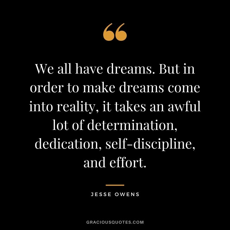 We all have dreams. But in order to make dreams come into reality, it takes an awful lot of determination, dedication, self-discipline, and effort.