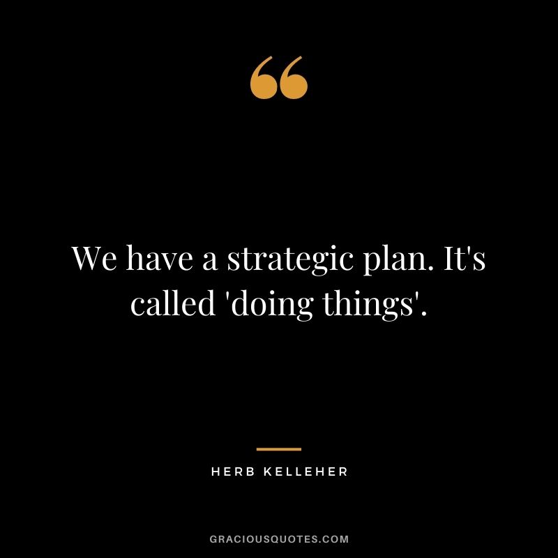 We have a strategic plan. It's called 'doing things'.