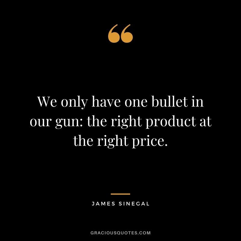 We only have one bullet in our gun the right product at the right price.