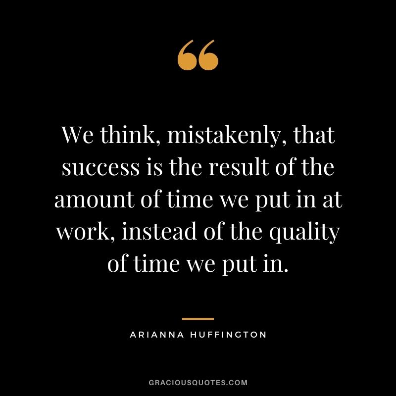 We think, mistakenly, that success is the result of the amount of time we put in at work, instead of the quality of time we put in.