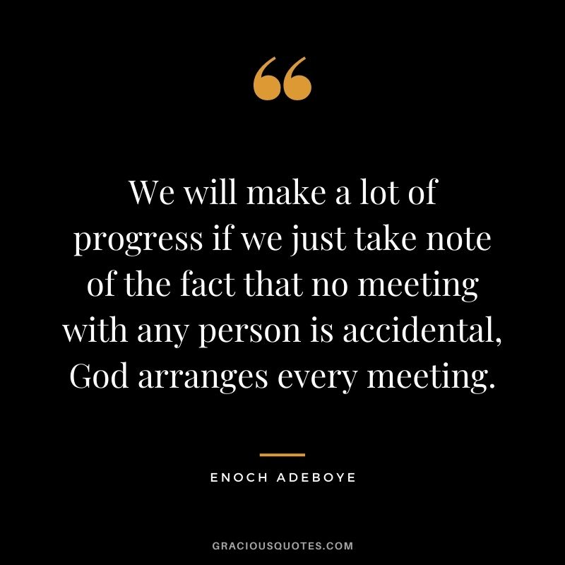 We will make a lot of progress if we just take note of the fact that no meeting with any person is accidental, God arranges every meeting.