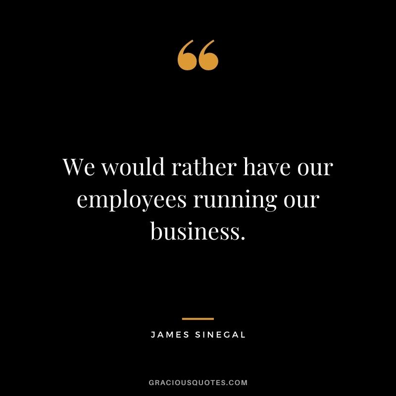 We would rather have our employees running our business.