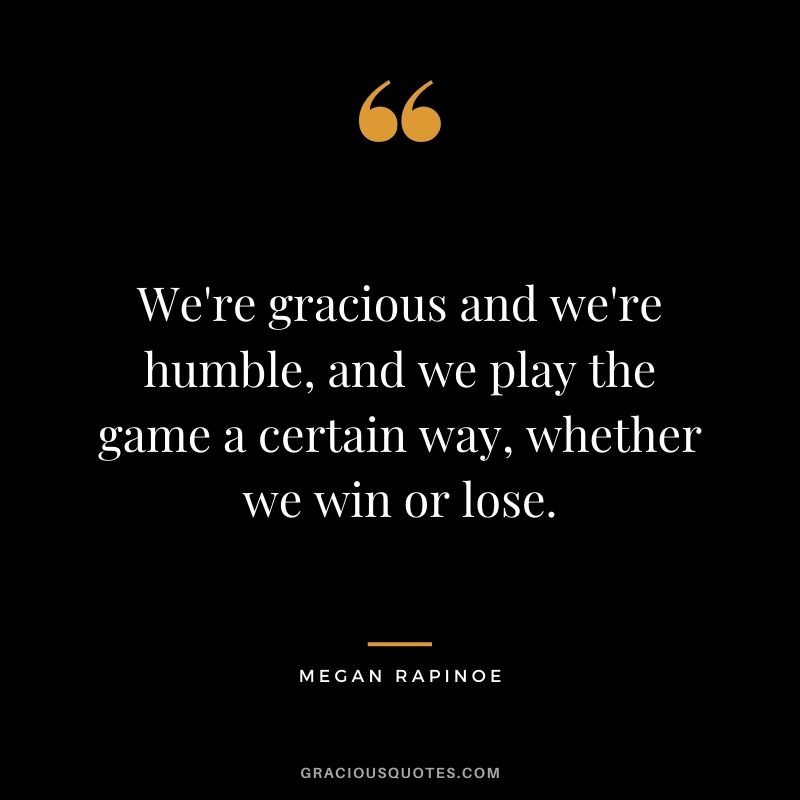 We're gracious and we're humble, and we play the game a certain way, whether we win or lose.