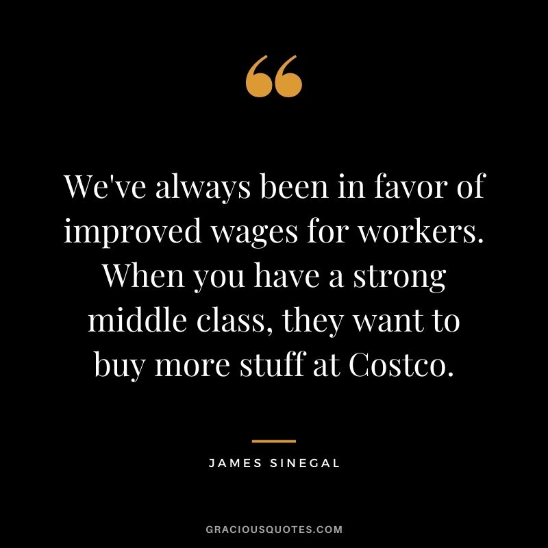 We've always been in favor of improved wages for workers. When you have a strong middle class, they want to buy more stuff at Costco.