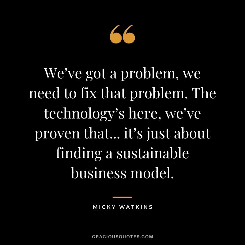We’ve got a problem, we need to fix that problem. The technology’s here, we’ve proven that... it’s just about finding a sustainable business model.
