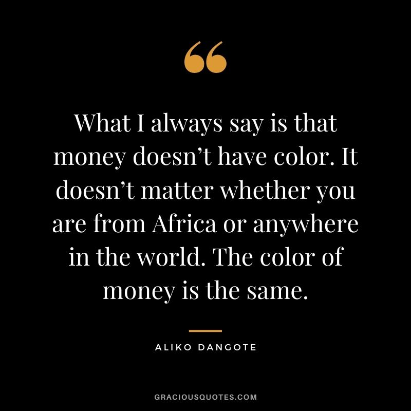 What I always say is that money doesn’t have color. It doesn’t matter whether you are from Africa or anywhere in the world. The color of money is the same.